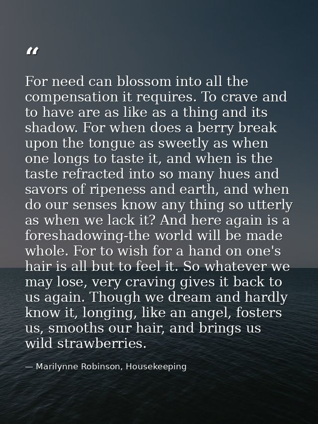 For need can blossom into all the compensation it requires. To crave and to have are as like as a thing and its shadow.  — Marilynne Robinson, Housekeeping