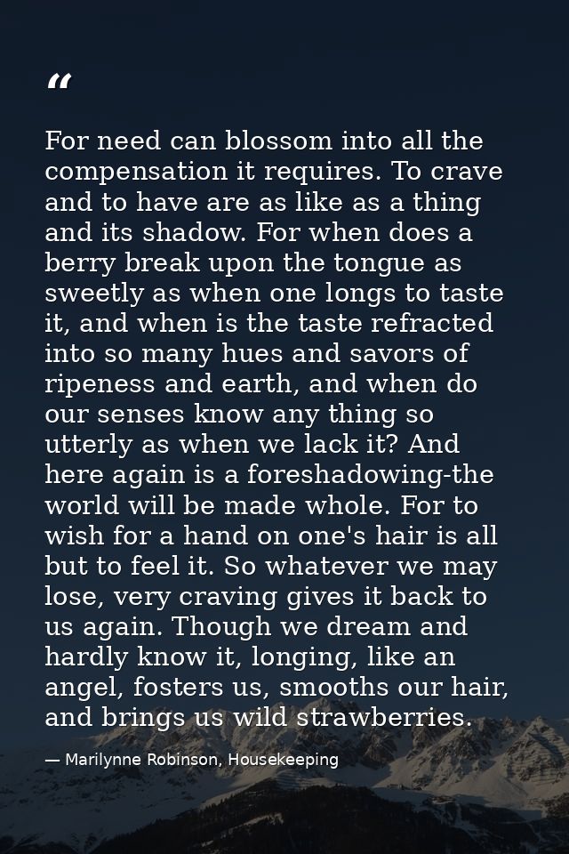 For need can blossom into all the compensation it requires. To crave and to have are as like as a thing and its shadow.  — Marilynne Robinson, Housekeeping