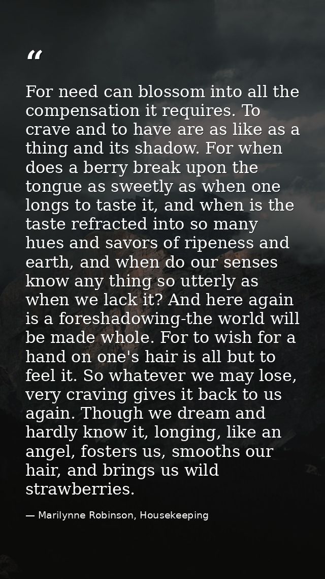 For need can blossom into all the compensation it requires. To crave and to have are as like as a thing and its shadow.  — Marilynne Robinson, Housekeeping