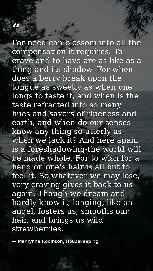 For need can blossom into all the compensation it requires. To crave and to have are as like as a thing and its shadow.  — Marilynne Robinson, Housekeeping