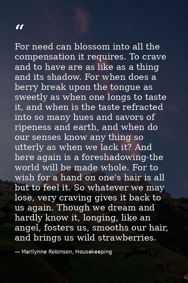 For need can blossom into all the compensation it requires. To crave and to have are as like as a thing and its shadow.  — Marilynne Robinson, Housekeeping