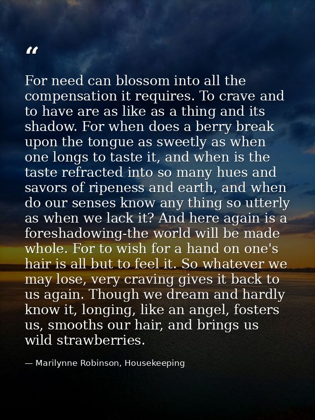 For need can blossom into all the compensation it requires. To crave and to have are as like as a thing and its shadow.  — Marilynne Robinson, Housekeeping
