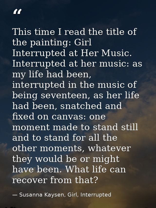 This time I read the title of the painting: Girl Interrupted at Her Music. Interrupted at her music: as my life had been — Susanna Kaysen, Girl, Interrupted