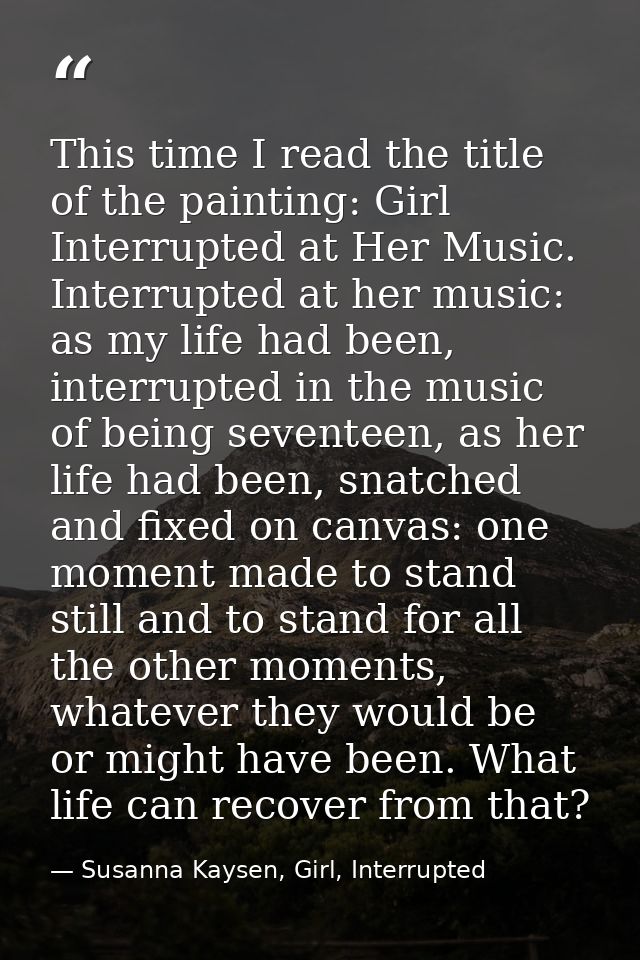 This time I read the title of the painting: Girl Interrupted at Her Music. Interrupted at her music: as my life had been — Susanna Kaysen, Girl, Interrupted