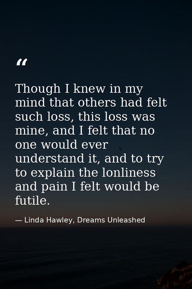 Though I knew in my mind that others had felt such loss, this loss was mine, and I felt that no one would ever understan — Linda Hawley, Dreams Unleashed
