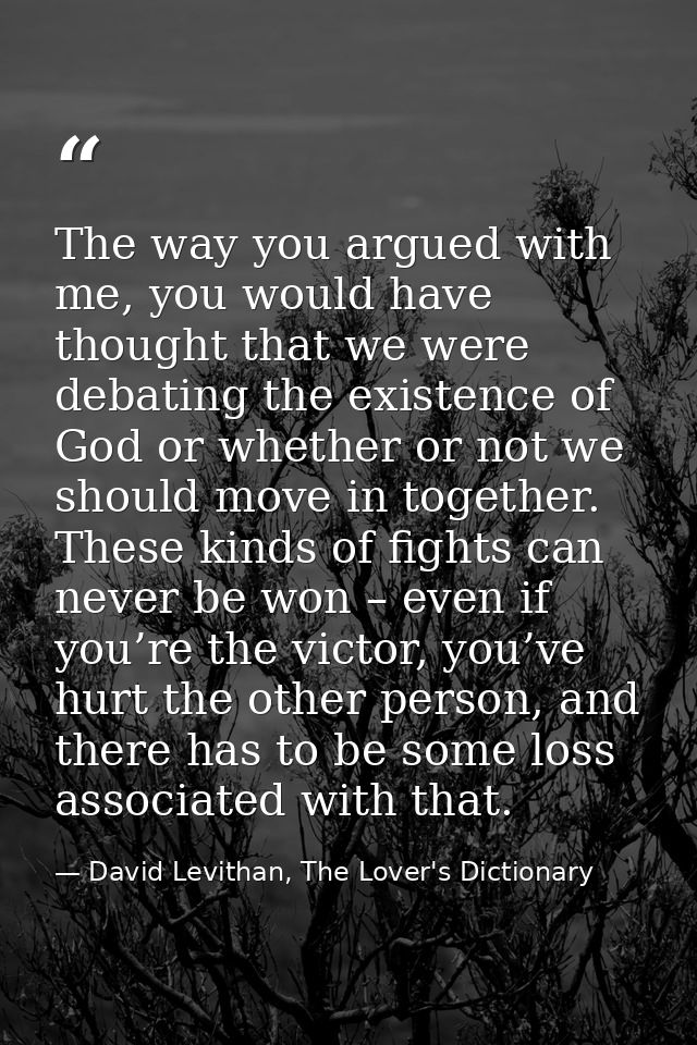 The way you argued with me, you would have thought that we were debating the existence of God or whether or not we shoul — David Levithan, The Lover's Dictionary