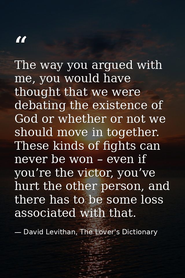 The way you argued with me, you would have thought that we were debating the existence of God or whether or not we shoul — David Levithan, The Lover's Dictionary