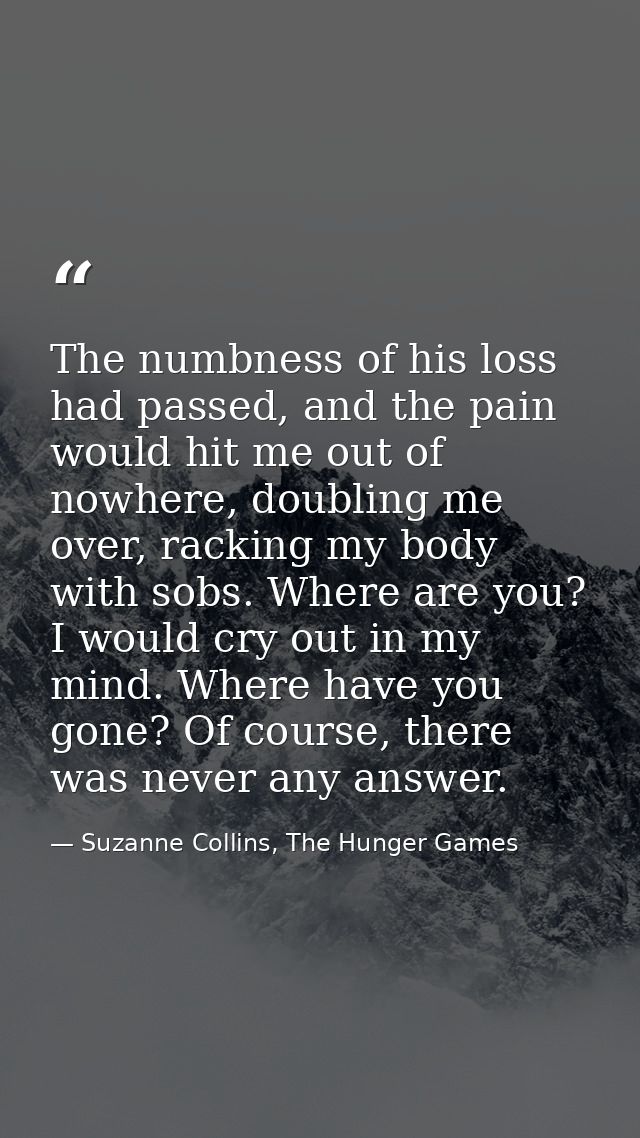 The numbness of his loss had passed, and the pain would hit me out of nowhere, doubling me over, racking my body with so — Suzanne Collins, The Hunger Games