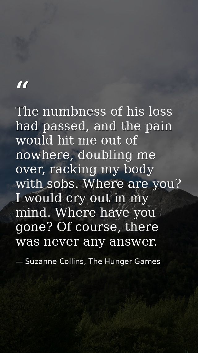 The numbness of his loss had passed, and the pain would hit me out of nowhere, doubling me over, racking my body with so — Suzanne Collins, The Hunger Games
