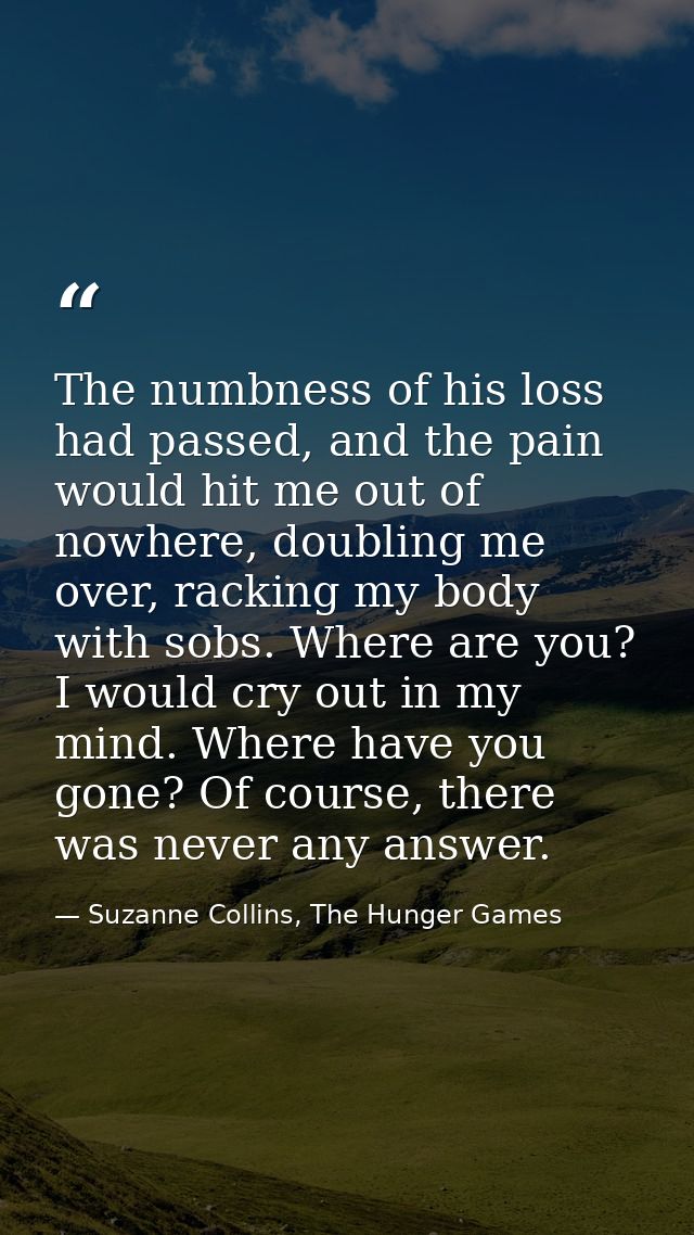 The numbness of his loss had passed, and the pain would hit me out of nowhere, doubling me over, racking my body with so — Suzanne Collins, The Hunger Games
