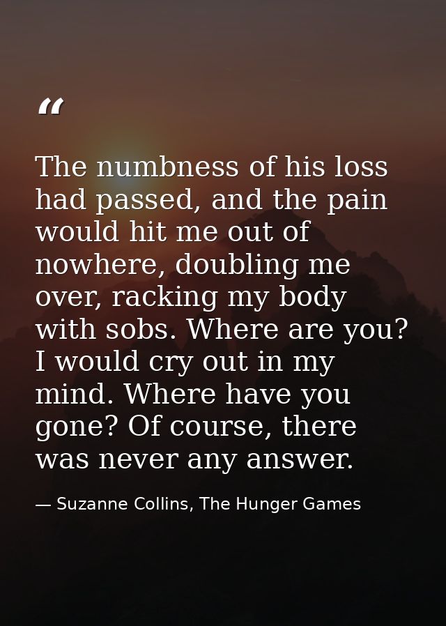 The numbness of his loss had passed, and the pain would hit me out of nowhere, doubling me over, racking my body with so — Suzanne Collins, The Hunger Games
