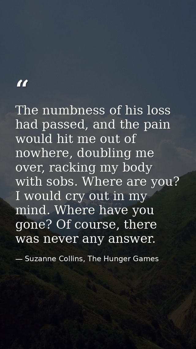 The numbness of his loss had passed, and the pain would hit me out of nowhere, doubling me over, racking my body with so — Suzanne Collins, The Hunger Games