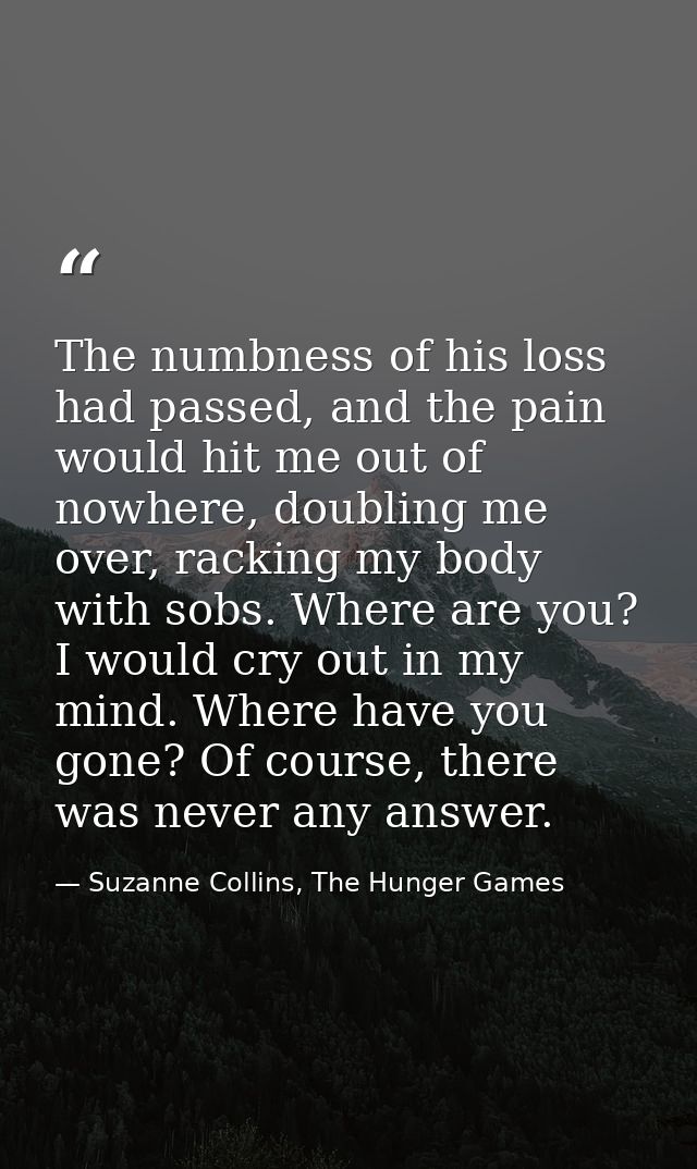 The numbness of his loss had passed, and the pain would hit me out of nowhere, doubling me over, racking my body with so — Suzanne Collins, The Hunger Games