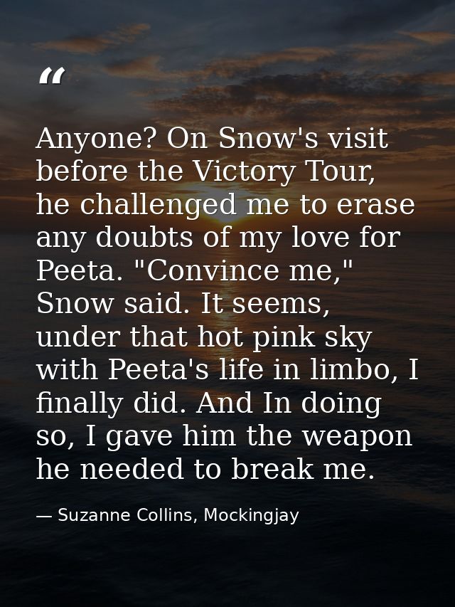 Anyone? On Snow's visit before the Victory Tour, he challenged me to erase any doubts of my love for Peeta. "Convince me — Suzanne Collins, Mockingjay