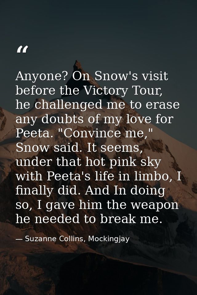 Anyone? On Snow's visit before the Victory Tour, he challenged me to erase any doubts of my love for Peeta. "Convince me — Suzanne Collins, Mockingjay