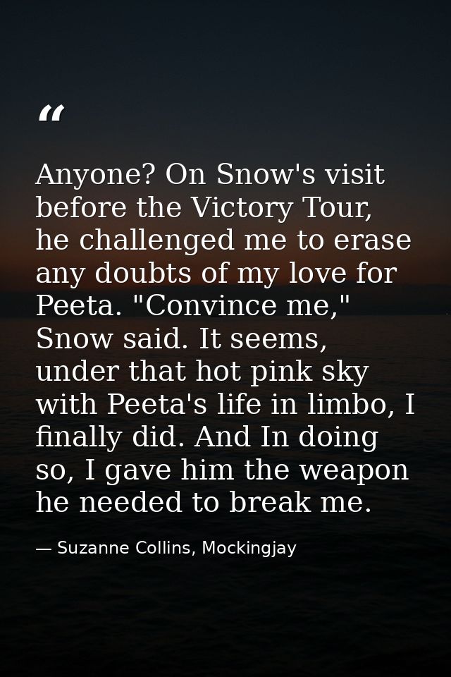 Anyone? On Snow's visit before the Victory Tour, he challenged me to erase any doubts of my love for Peeta. "Convince me — Suzanne Collins, Mockingjay