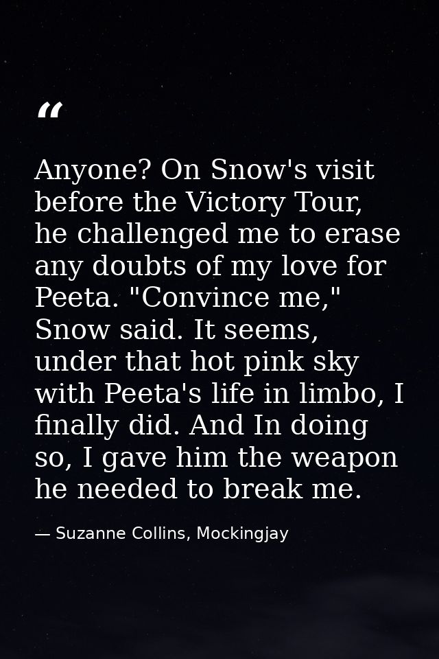 Anyone? On Snow's visit before the Victory Tour, he challenged me to erase any doubts of my love for Peeta. "Convince me — Suzanne Collins, Mockingjay