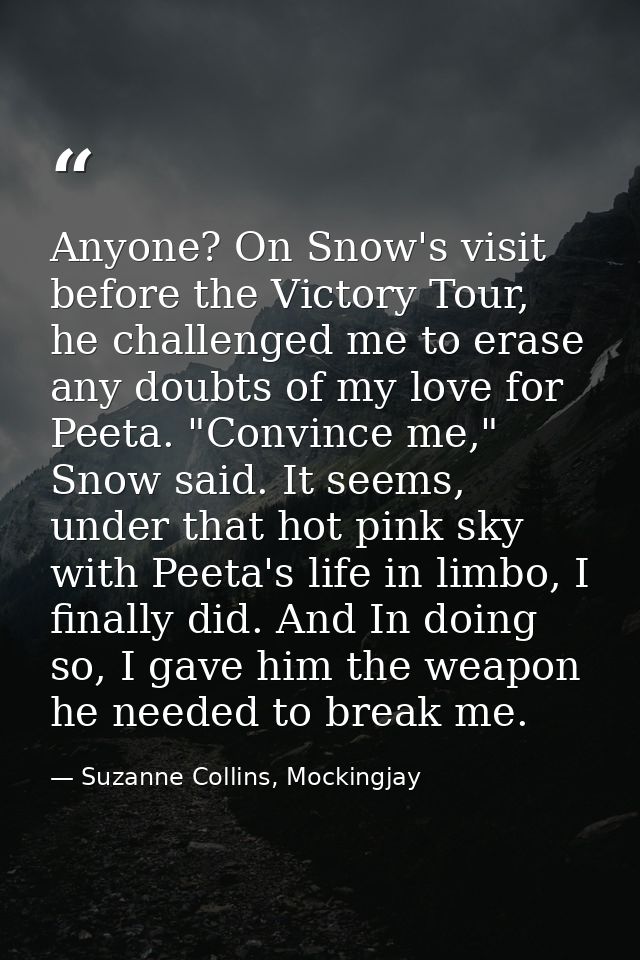 Anyone? On Snow's visit before the Victory Tour, he challenged me to erase any doubts of my love for Peeta. "Convince me — Suzanne Collins, Mockingjay