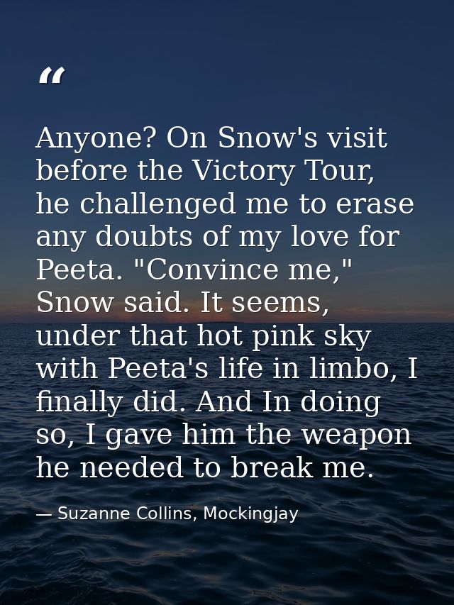 Anyone? On Snow's visit before the Victory Tour, he challenged me to erase any doubts of my love for Peeta. "Convince me — Suzanne Collins, Mockingjay