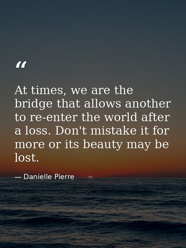 At times, we are the bridge that allows another to re-enter the world after a loss. Don't mistake it for more or its bea — Danielle Pierre