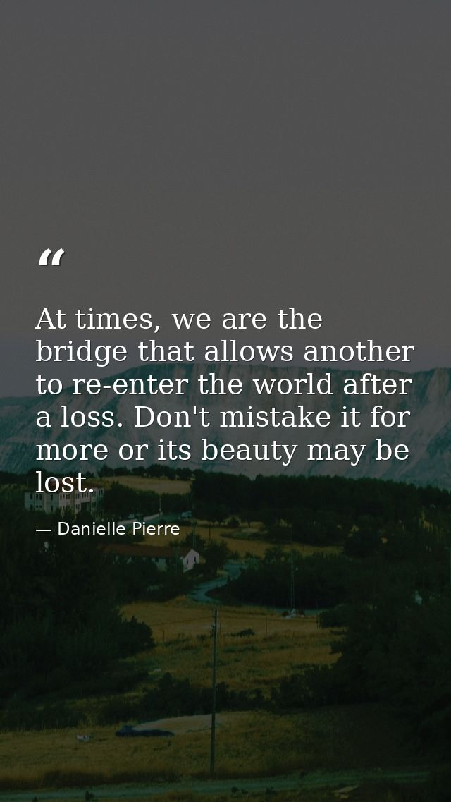 At times, we are the bridge that allows another to re-enter the world after a loss. Don't mistake it for more or its bea — Danielle Pierre