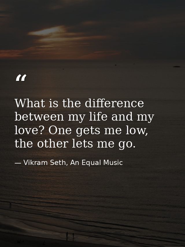 What is the difference between my life and my love? One gets me low, the other lets me go. — Vikram Seth, An Equal Music