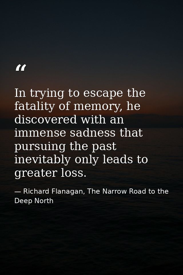 In trying to escape the fatality of memory, he discovered with an immense sadness that pursuing the past inevitably only — Richard Flanagan, The Narrow Road to the Deep North