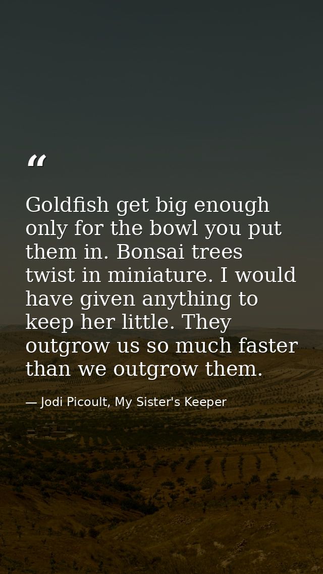 Goldfish get big enough only for the bowl you put them in. Bonsai trees twist in miniature. I would have given anything  — Jodi Picoult, My Sister's Keeper