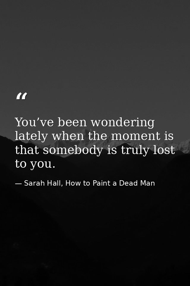 You’ve been wondering lately when the moment is that somebody is truly lost to you. — Sarah Hall, How to Paint a Dead Man