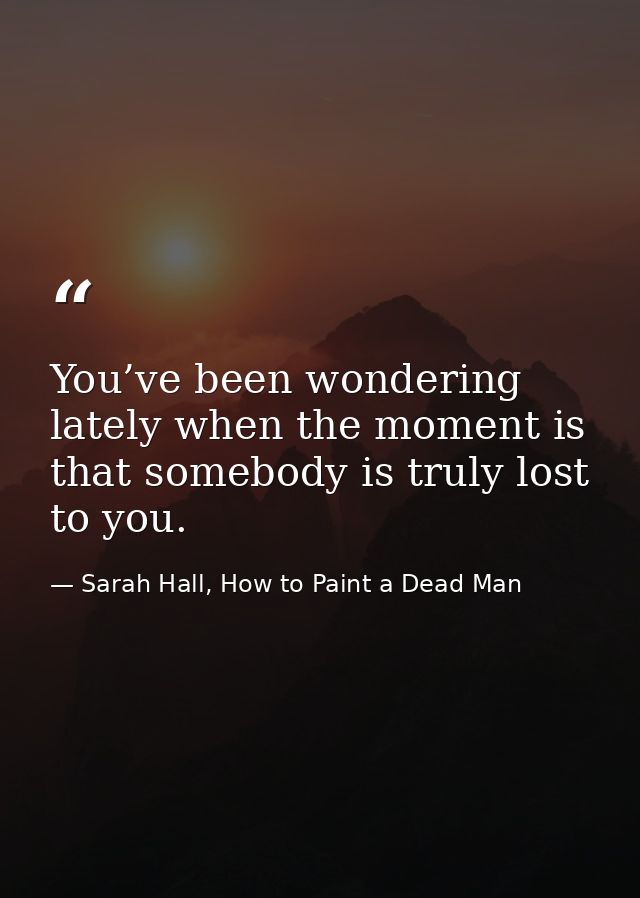 You’ve been wondering lately when the moment is that somebody is truly lost to you. — Sarah Hall, How to Paint a Dead Man