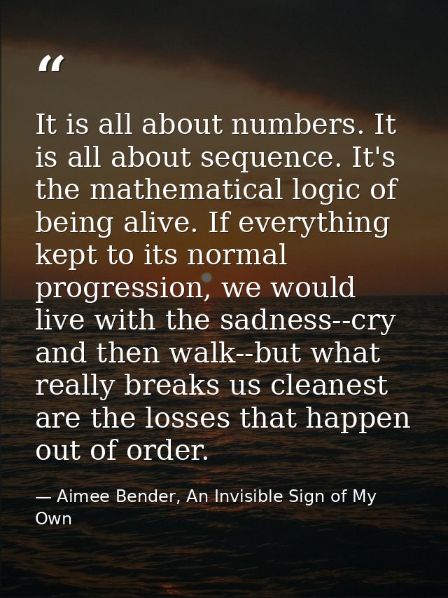 It is all about numbers. It is all about sequence. It's the mathematical logic of being alive. If everything kept to its — Aimee Bender, An Invisible Sign of My Own