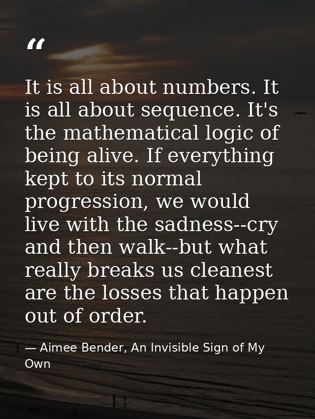 It is all about numbers. It is all about sequence. It's the mathematical logic of being alive. If everything kept to its — Aimee Bender, An Invisible Sign of My Own