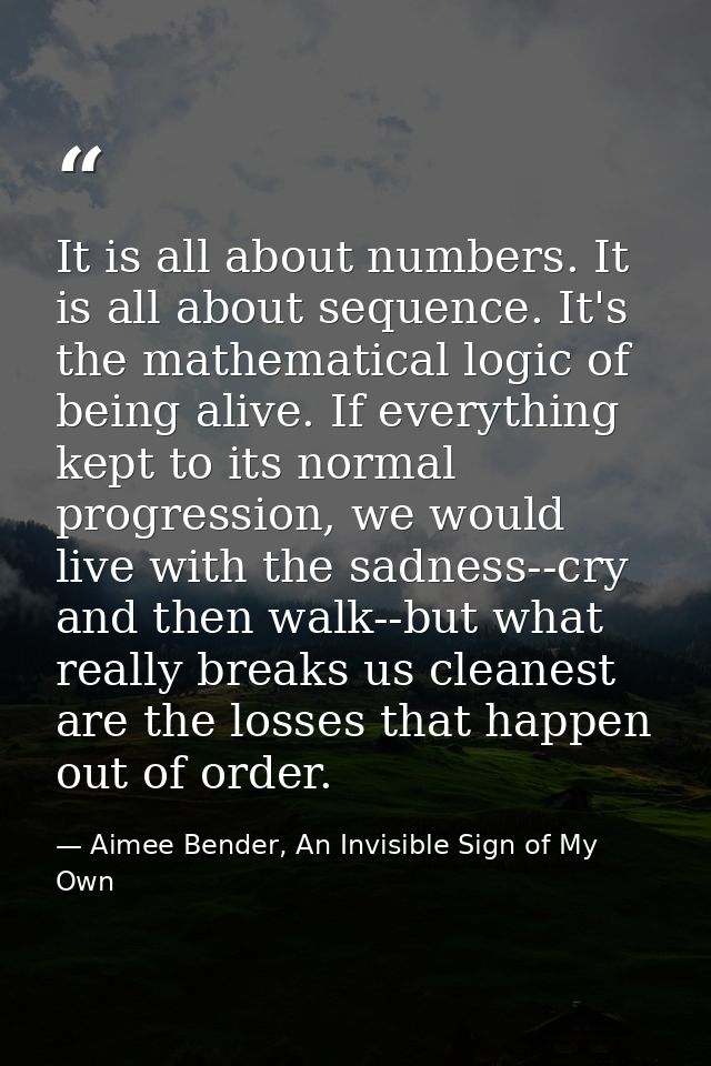 It is all about numbers. It is all about sequence. It's the mathematical logic of being alive. If everything kept to its — Aimee Bender, An Invisible Sign of My Own