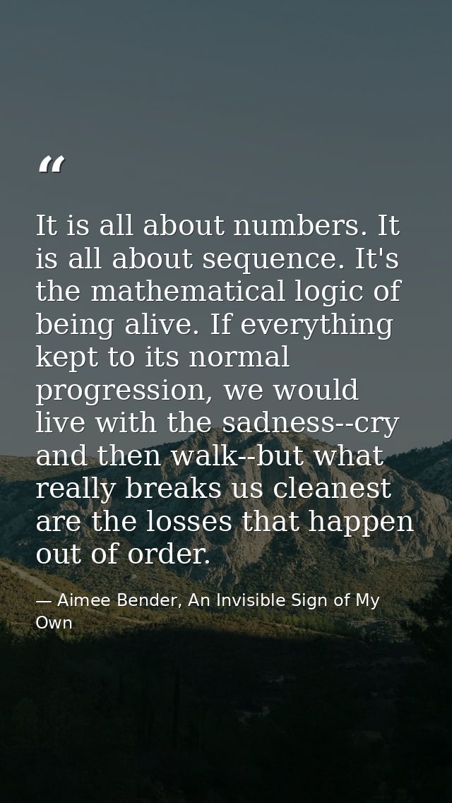 It is all about numbers. It is all about sequence. It's the mathematical logic of being alive. If everything kept to its — Aimee Bender, An Invisible Sign of My Own