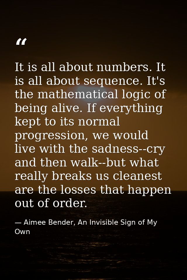 It is all about numbers. It is all about sequence. It's the mathematical logic of being alive. If everything kept to its — Aimee Bender, An Invisible Sign of My Own