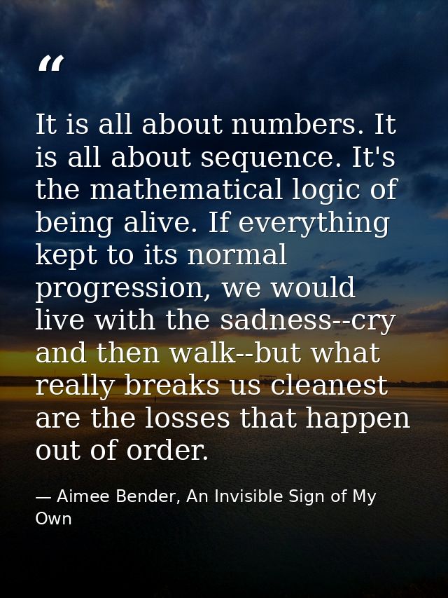 It is all about numbers. It is all about sequence. It's the mathematical logic of being alive. If everything kept to its — Aimee Bender, An Invisible Sign of My Own