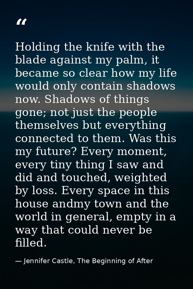 Holding the knife with the blade against my palm, it became so clear how my life would only contain shadows now. Shadows — Jennifer Castle, The Beginning of After