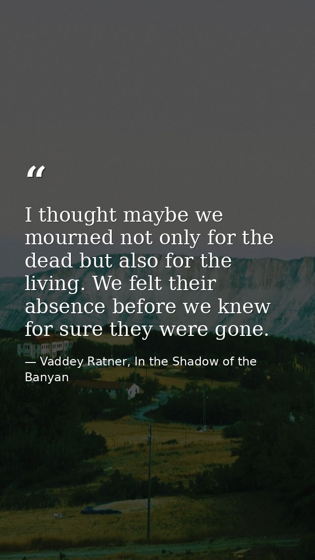 I thought maybe we mourned not only for the dead but also for the living. We felt their absence before we knew for sure  — Vaddey Ratner, In the Shadow of the Banyan