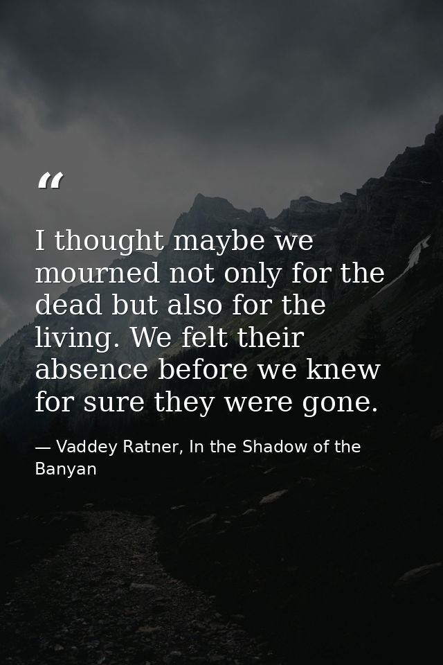 I thought maybe we mourned not only for the dead but also for the living. We felt their absence before we knew for sure  — Vaddey Ratner, In the Shadow of the Banyan