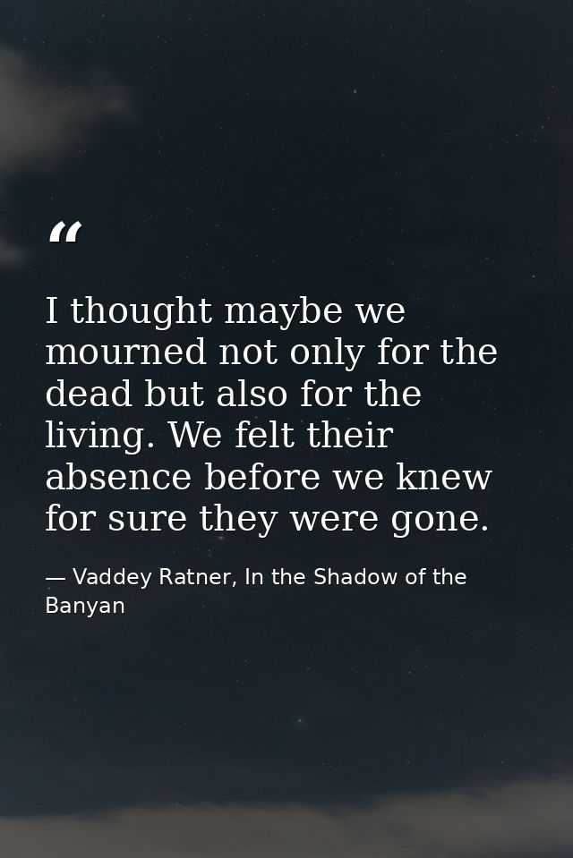 I thought maybe we mourned not only for the dead but also for the living. We felt their absence before we knew for sure  — Vaddey Ratner, In the Shadow of the Banyan