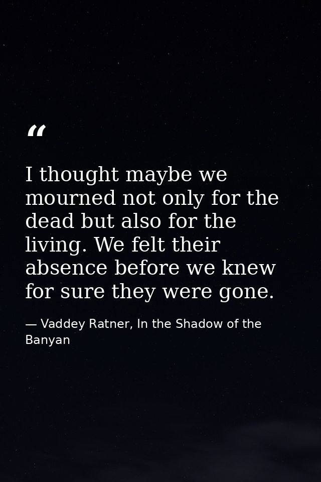 I thought maybe we mourned not only for the dead but also for the living. We felt their absence before we knew for sure  — Vaddey Ratner, In the Shadow of the Banyan