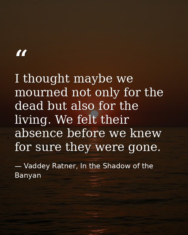 I thought maybe we mourned not only for the dead but also for the living. We felt their absence before we knew for sure  — Vaddey Ratner, In the Shadow of the Banyan