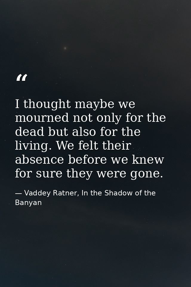 I thought maybe we mourned not only for the dead but also for the living. We felt their absence before we knew for sure  — Vaddey Ratner, In the Shadow of the Banyan