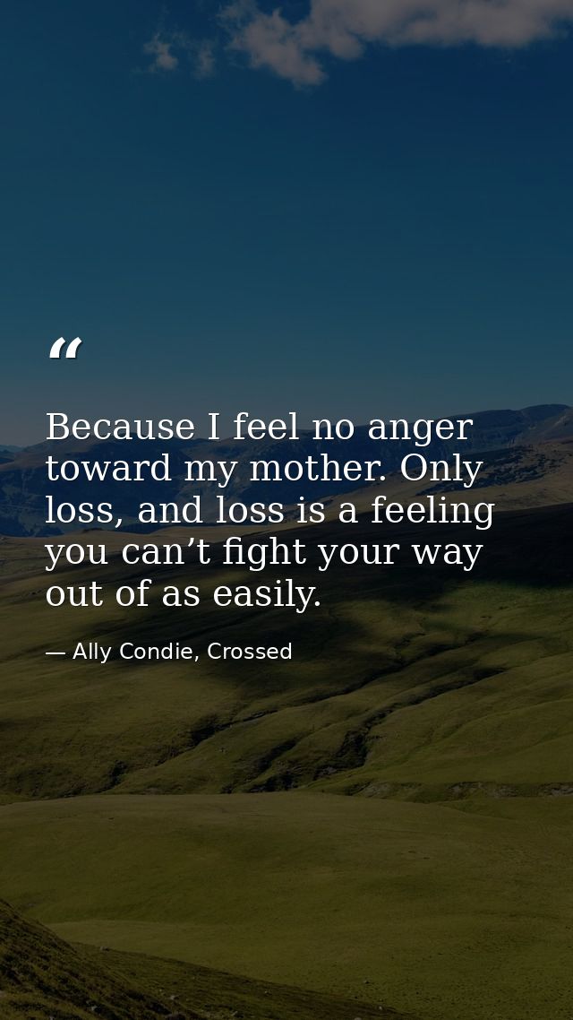 Because I feel no anger toward my mother. Only loss, and loss is a feeling you can’t fight your way out of as easily. — Ally Condie, Crossed