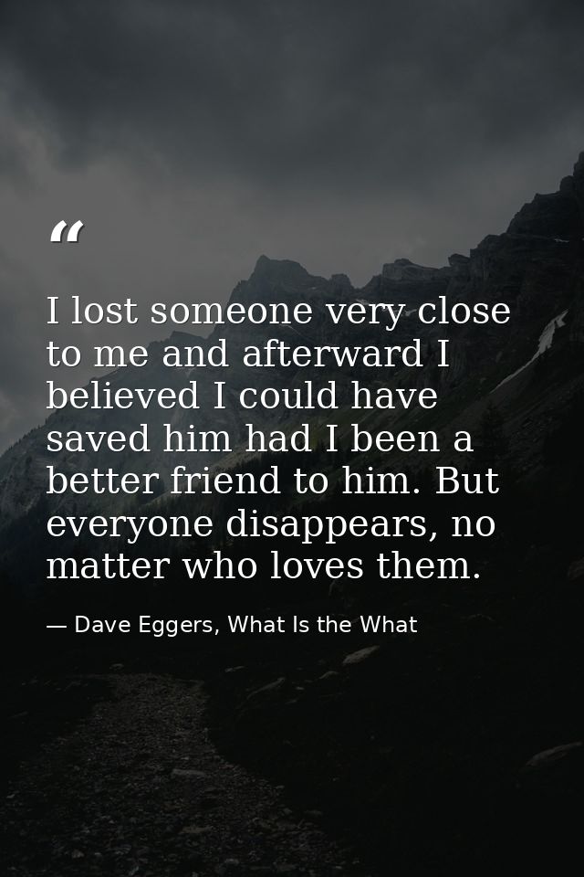 I lost someone very close to me and afterward I believed I could have saved him had I been a better friend to him. But e — Dave Eggers, What Is the What