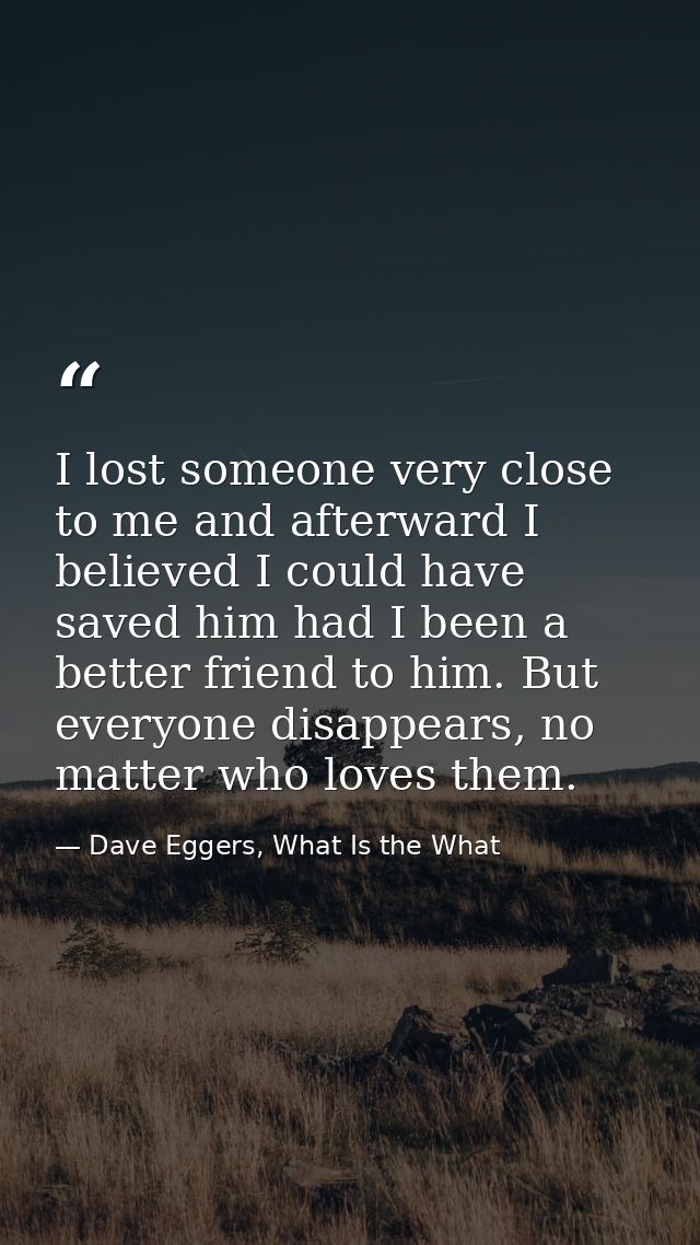 I lost someone very close to me and afterward I believed I could have saved him had I been a better friend to him. But e — Dave Eggers, What Is the What