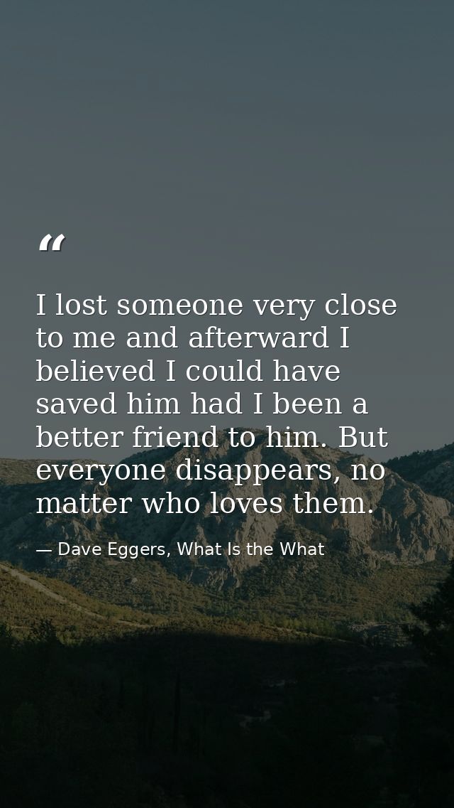 I lost someone very close to me and afterward I believed I could have saved him had I been a better friend to him. But e — Dave Eggers, What Is the What
