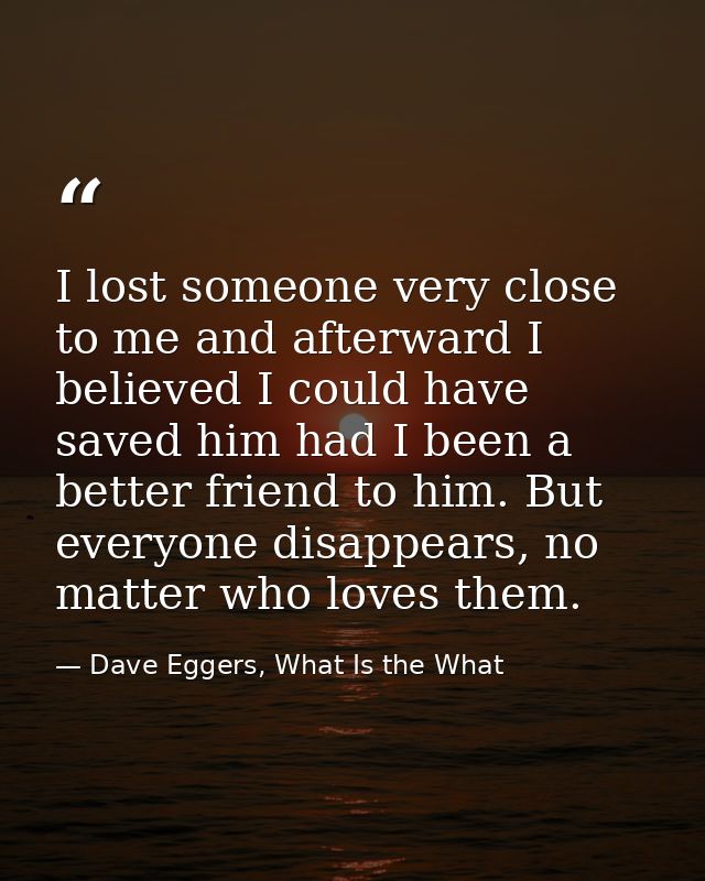 I lost someone very close to me and afterward I believed I could have saved him had I been a better friend to him. But e — Dave Eggers, What Is the What