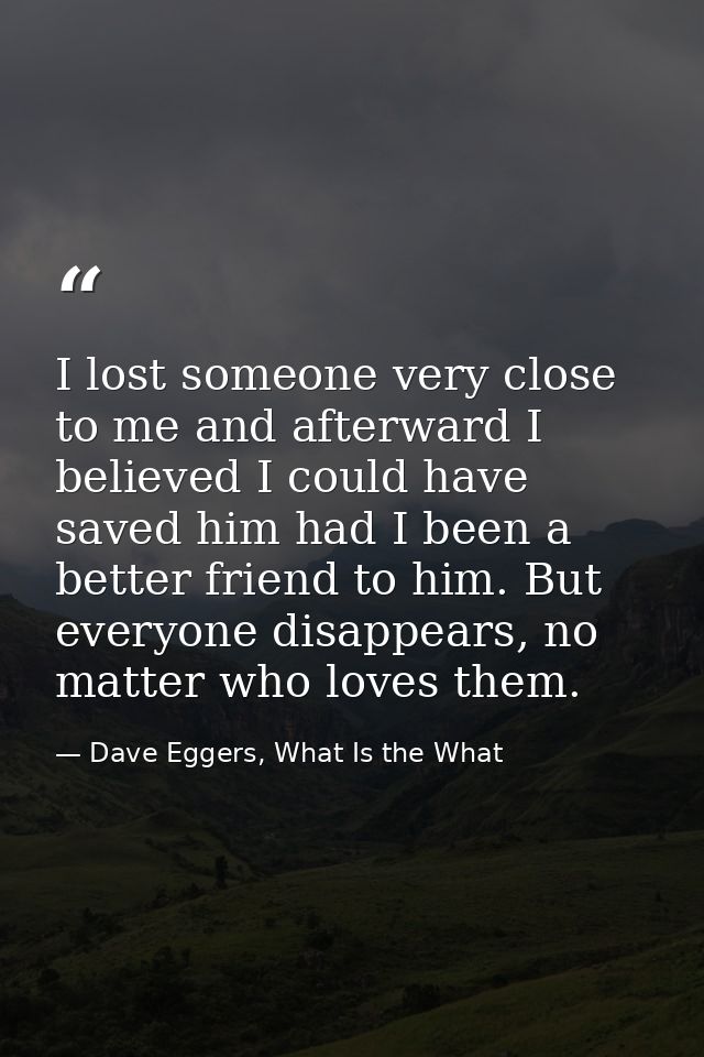 I lost someone very close to me and afterward I believed I could have saved him had I been a better friend to him. But e — Dave Eggers, What Is the What