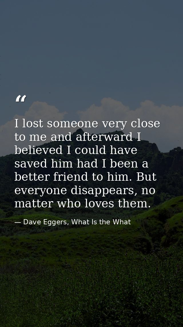 I lost someone very close to me and afterward I believed I could have saved him had I been a better friend to him. But e — Dave Eggers, What Is the What